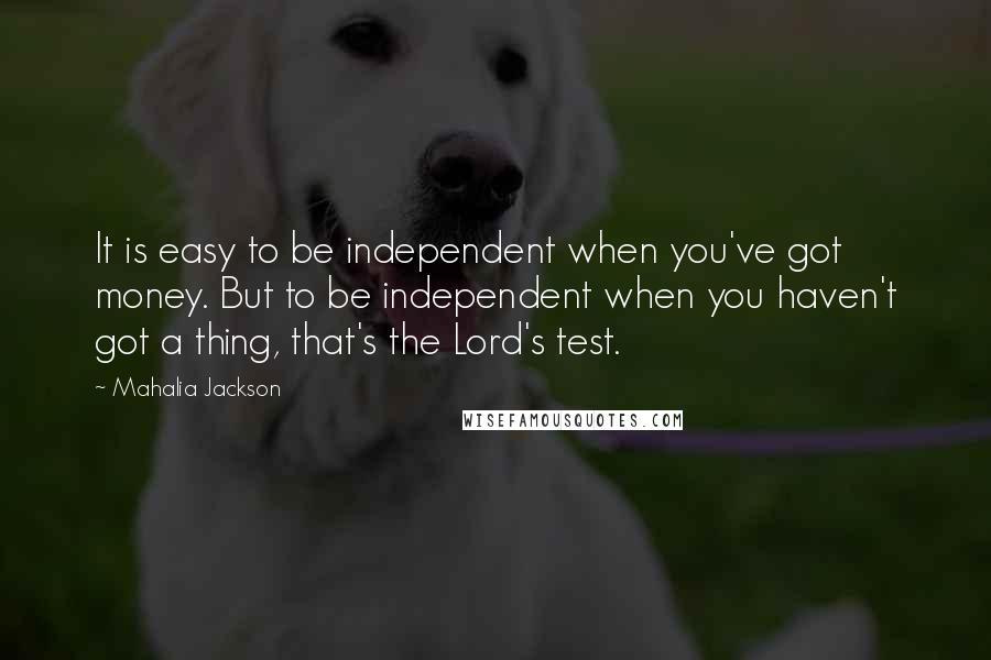 Mahalia Jackson Quotes: It is easy to be independent when you've got money. But to be independent when you haven't got a thing, that's the Lord's test.