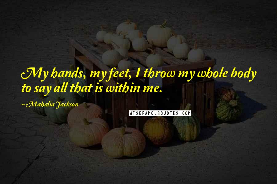 Mahalia Jackson Quotes: My hands, my feet, I throw my whole body to say all that is within me.