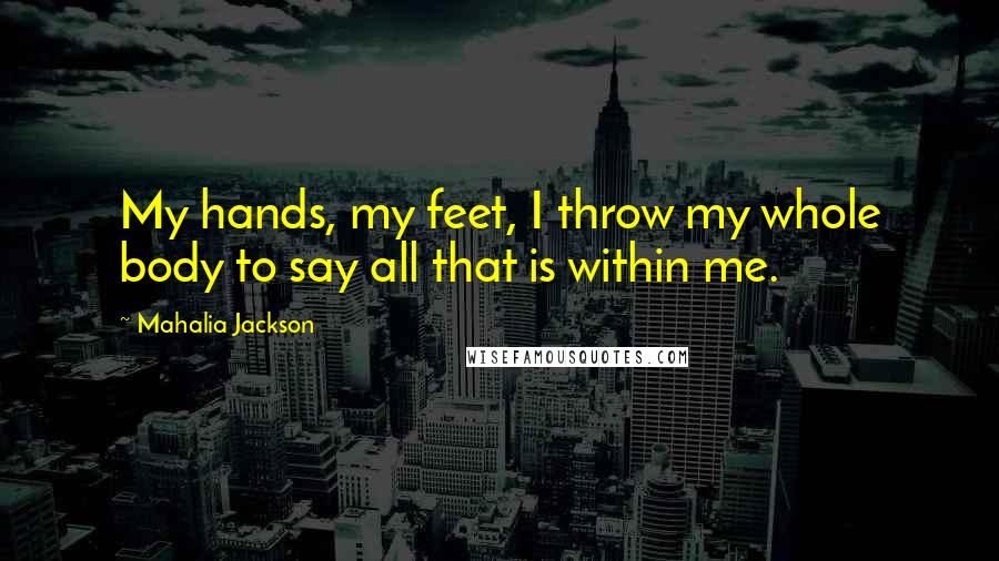 Mahalia Jackson Quotes: My hands, my feet, I throw my whole body to say all that is within me.