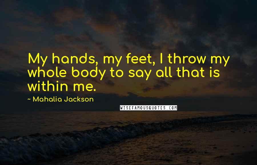 Mahalia Jackson Quotes: My hands, my feet, I throw my whole body to say all that is within me.