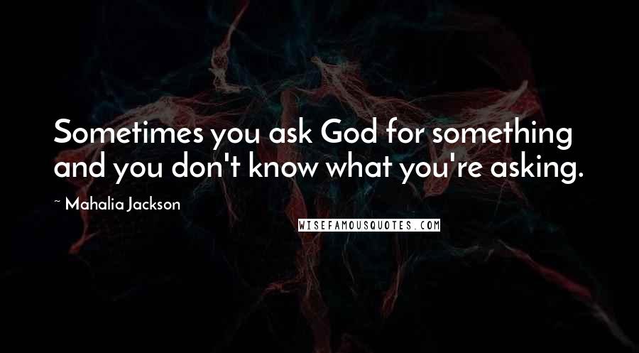 Mahalia Jackson Quotes: Sometimes you ask God for something and you don't know what you're asking.
