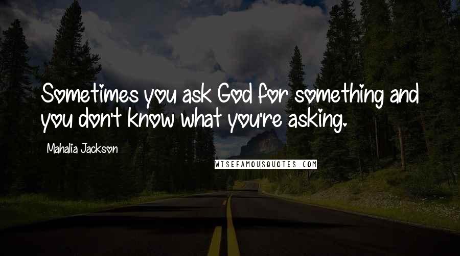 Mahalia Jackson Quotes: Sometimes you ask God for something and you don't know what you're asking.