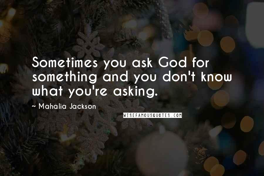 Mahalia Jackson Quotes: Sometimes you ask God for something and you don't know what you're asking.