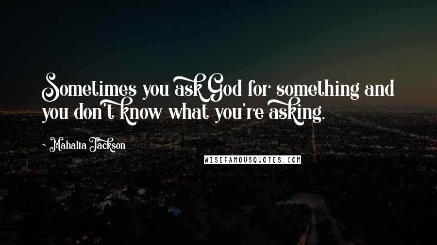 Mahalia Jackson Quotes: Sometimes you ask God for something and you don't know what you're asking.
