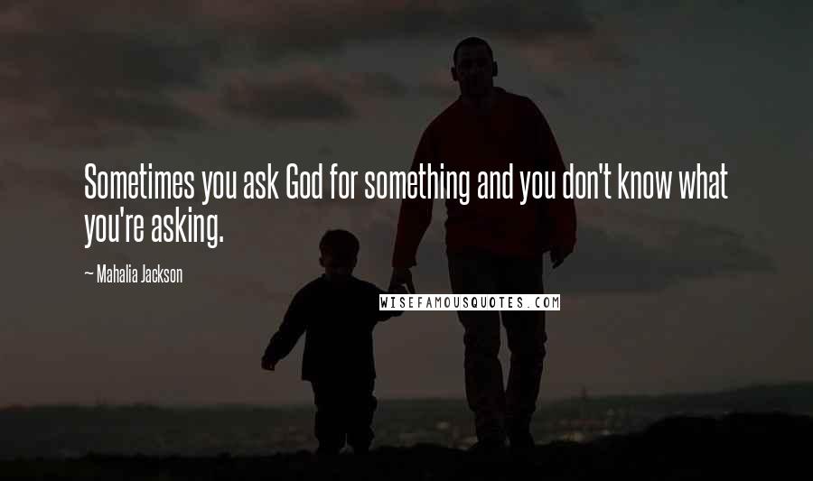 Mahalia Jackson Quotes: Sometimes you ask God for something and you don't know what you're asking.