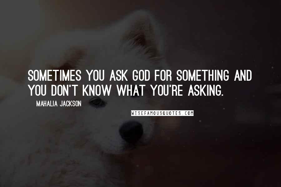 Mahalia Jackson Quotes: Sometimes you ask God for something and you don't know what you're asking.