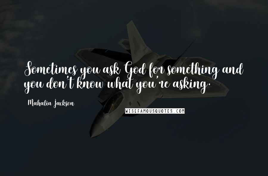 Mahalia Jackson Quotes: Sometimes you ask God for something and you don't know what you're asking.