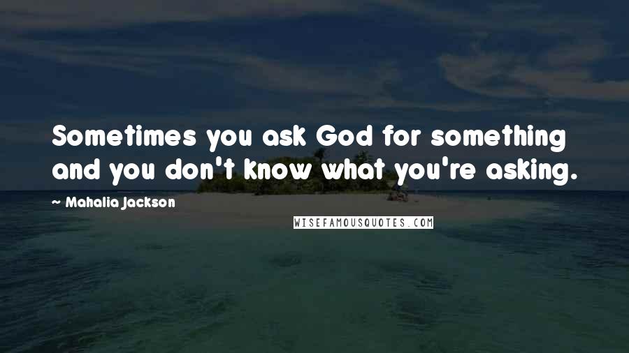 Mahalia Jackson Quotes: Sometimes you ask God for something and you don't know what you're asking.