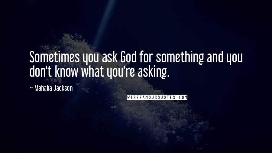 Mahalia Jackson Quotes: Sometimes you ask God for something and you don't know what you're asking.