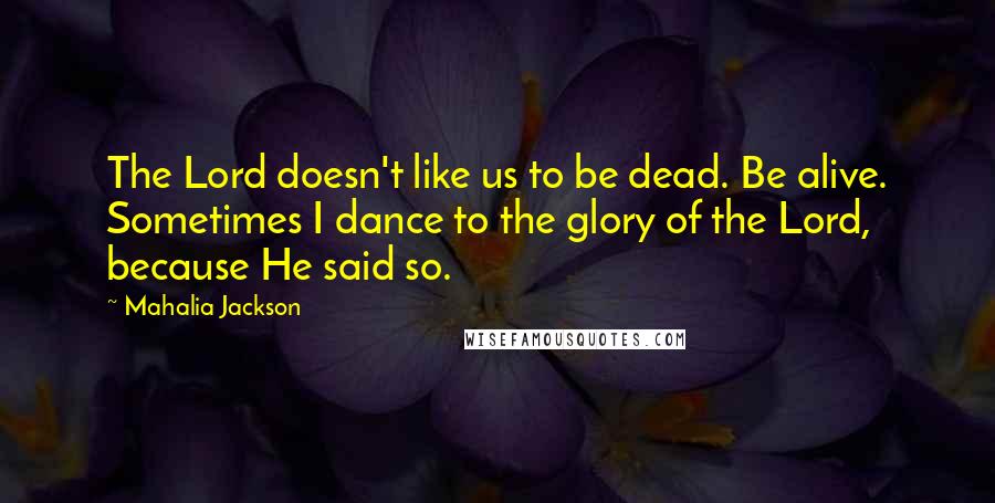 Mahalia Jackson Quotes: The Lord doesn't like us to be dead. Be alive. Sometimes I dance to the glory of the Lord, because He said so.