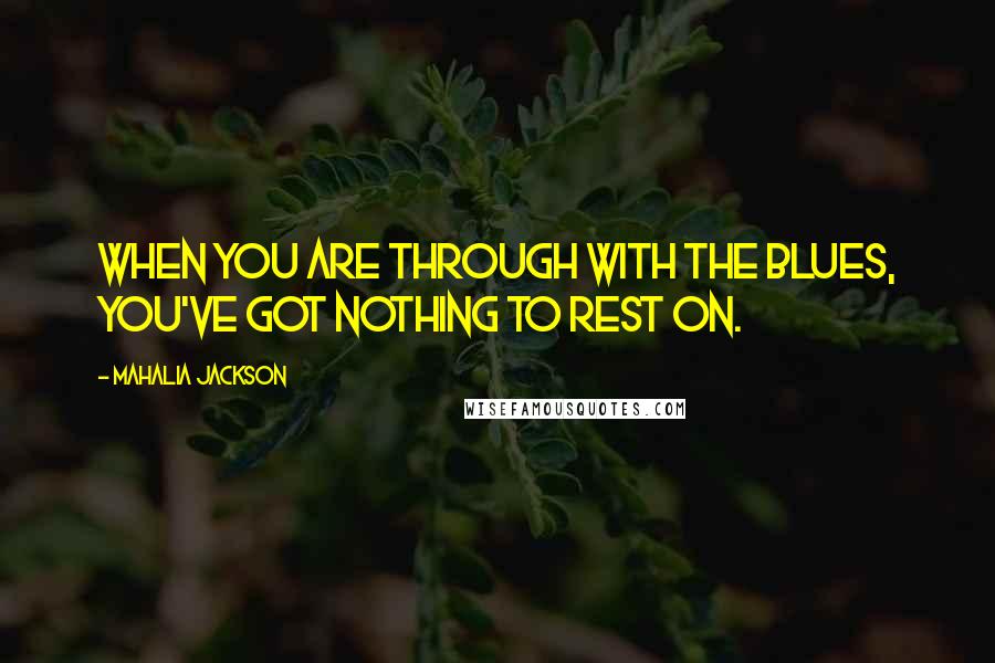 Mahalia Jackson Quotes: When you are through with the blues, you've got nothing to rest on.