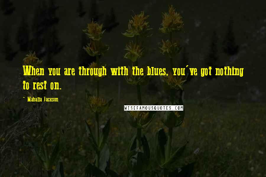 Mahalia Jackson Quotes: When you are through with the blues, you've got nothing to rest on.