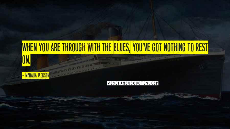 Mahalia Jackson Quotes: When you are through with the blues, you've got nothing to rest on.