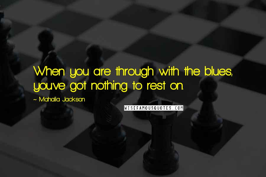 Mahalia Jackson Quotes: When you are through with the blues, you've got nothing to rest on.