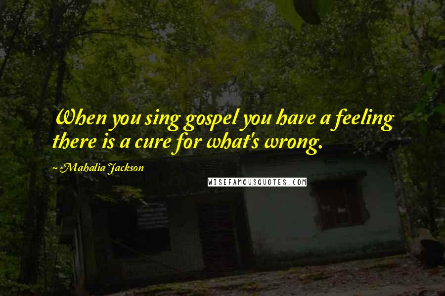 Mahalia Jackson Quotes: When you sing gospel you have a feeling there is a cure for what's wrong.