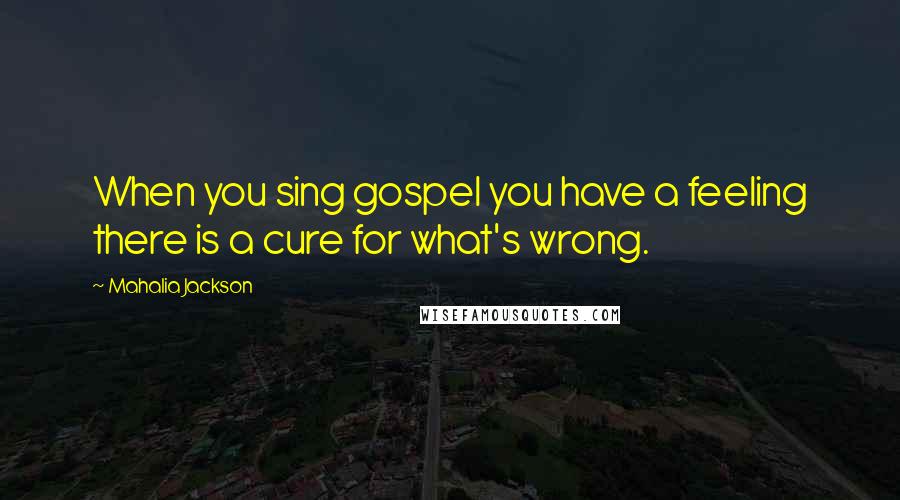 Mahalia Jackson Quotes: When you sing gospel you have a feeling there is a cure for what's wrong.