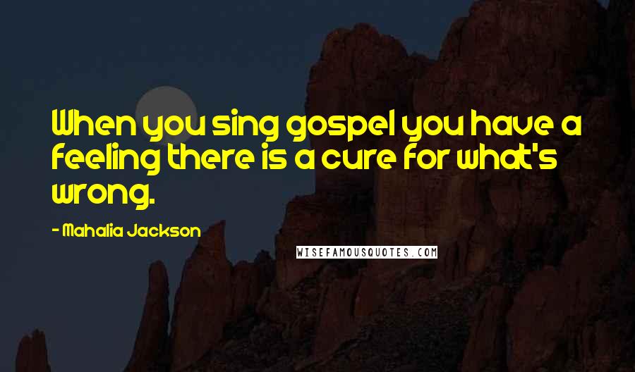 Mahalia Jackson Quotes: When you sing gospel you have a feeling there is a cure for what's wrong.