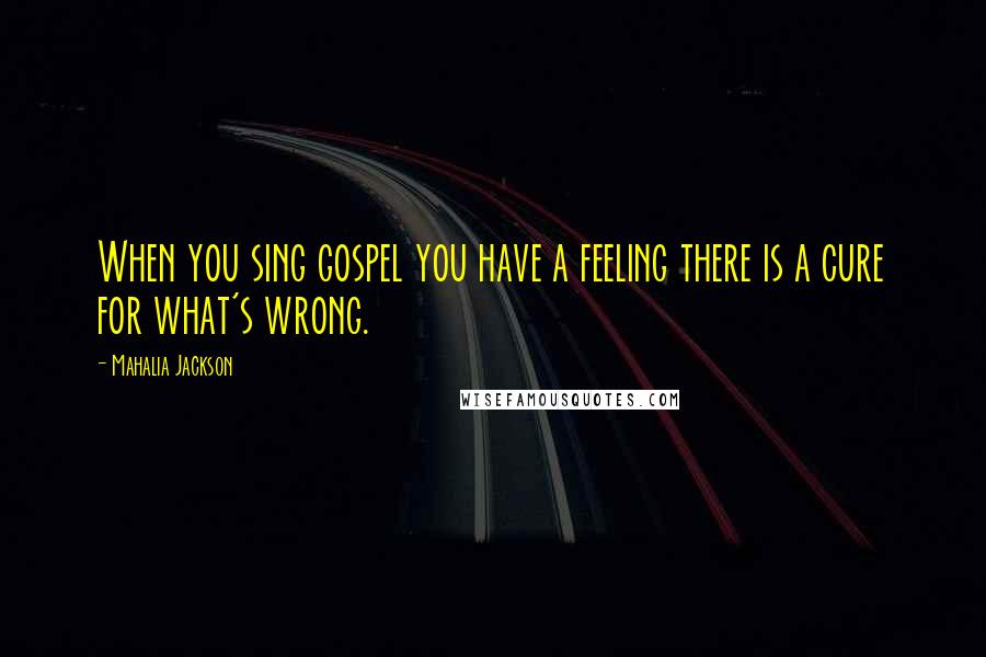 Mahalia Jackson Quotes: When you sing gospel you have a feeling there is a cure for what's wrong.