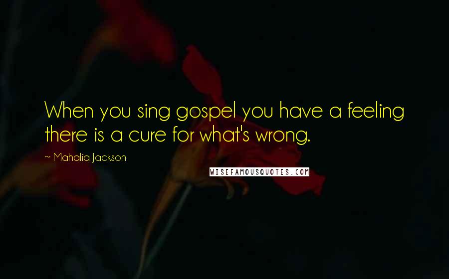 Mahalia Jackson Quotes: When you sing gospel you have a feeling there is a cure for what's wrong.