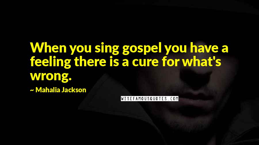 Mahalia Jackson Quotes: When you sing gospel you have a feeling there is a cure for what's wrong.