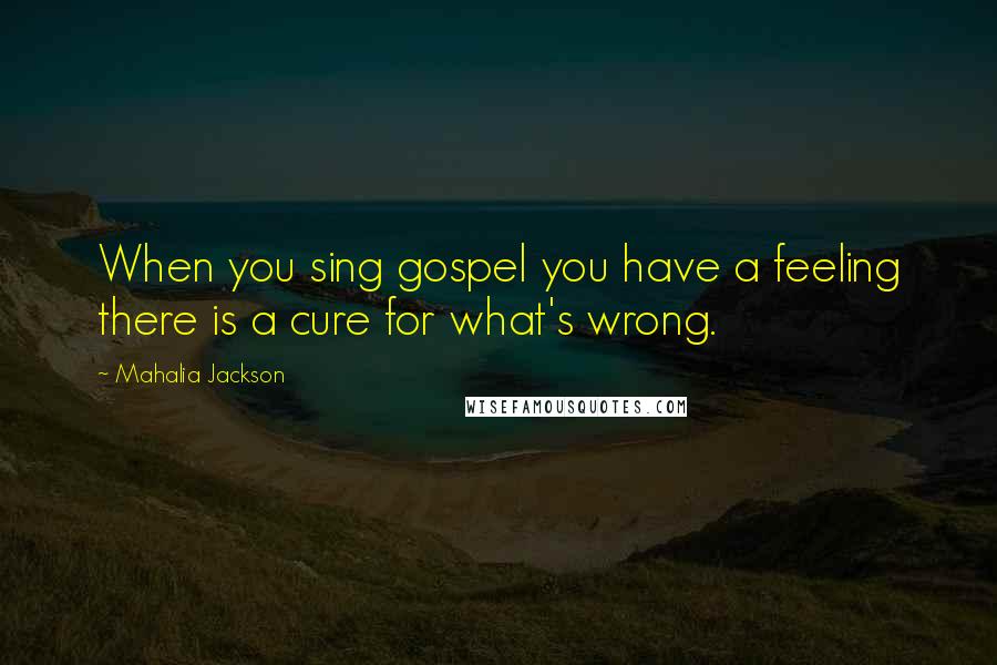 Mahalia Jackson Quotes: When you sing gospel you have a feeling there is a cure for what's wrong.