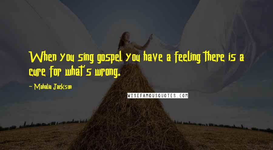 Mahalia Jackson Quotes: When you sing gospel you have a feeling there is a cure for what's wrong.