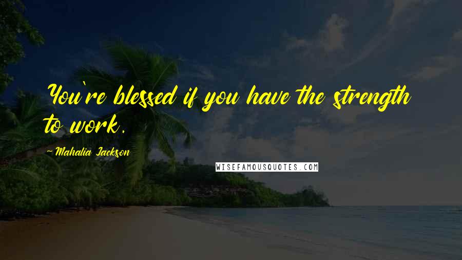 Mahalia Jackson Quotes: You're blessed if you have the strength to work.
