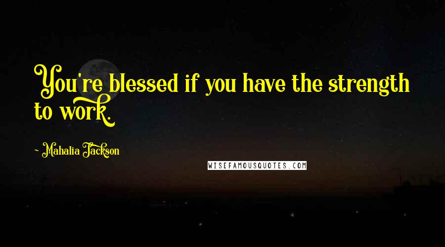 Mahalia Jackson Quotes: You're blessed if you have the strength to work.