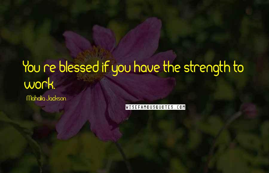 Mahalia Jackson Quotes: You're blessed if you have the strength to work.