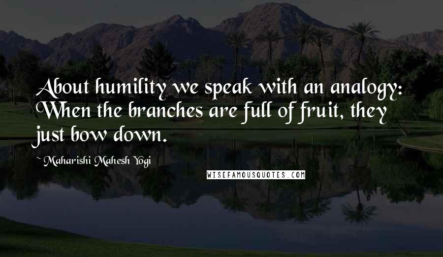 Maharishi Mahesh Yogi Quotes: About humility we speak with an analogy: When the branches are full of fruit, they just bow down.