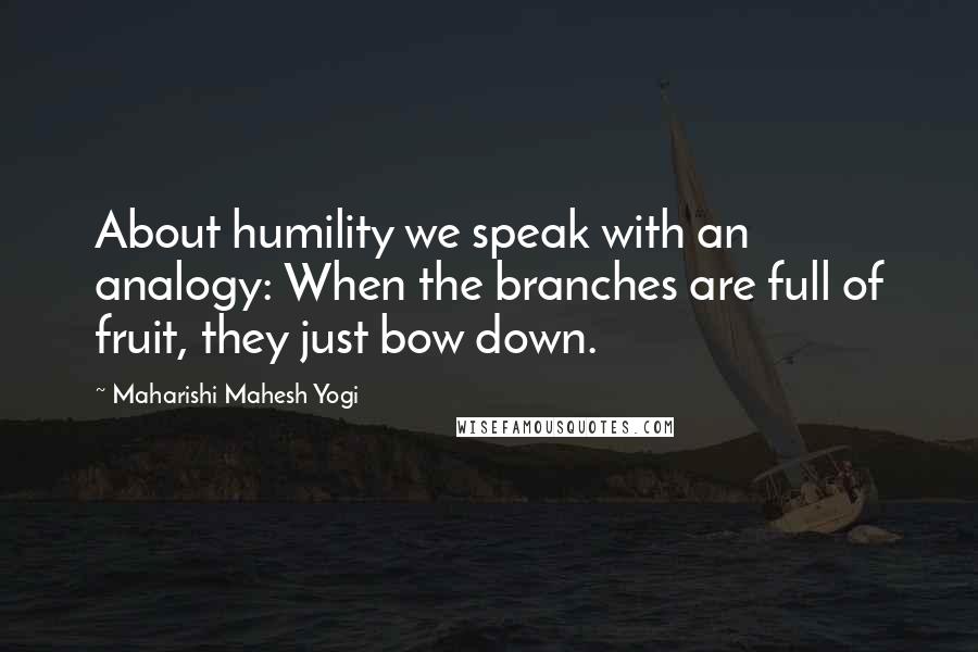 Maharishi Mahesh Yogi Quotes: About humility we speak with an analogy: When the branches are full of fruit, they just bow down.