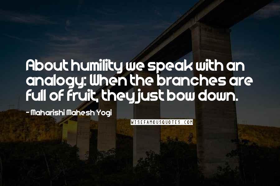 Maharishi Mahesh Yogi Quotes: About humility we speak with an analogy: When the branches are full of fruit, they just bow down.