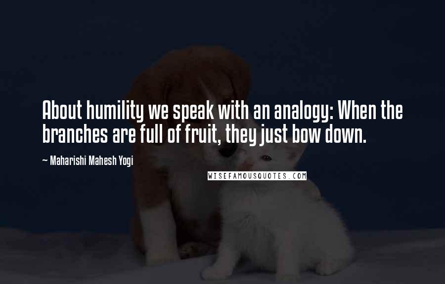 Maharishi Mahesh Yogi Quotes: About humility we speak with an analogy: When the branches are full of fruit, they just bow down.