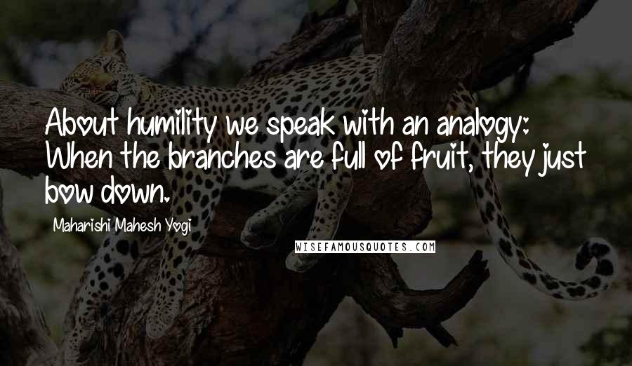 Maharishi Mahesh Yogi Quotes: About humility we speak with an analogy: When the branches are full of fruit, they just bow down.