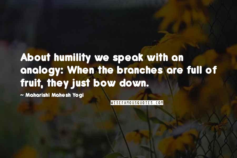 Maharishi Mahesh Yogi Quotes: About humility we speak with an analogy: When the branches are full of fruit, they just bow down.