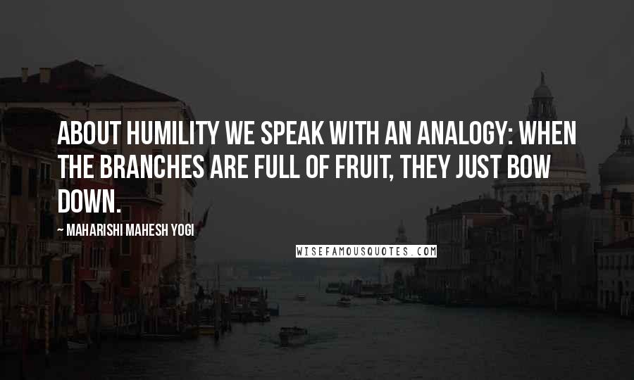 Maharishi Mahesh Yogi Quotes: About humility we speak with an analogy: When the branches are full of fruit, they just bow down.