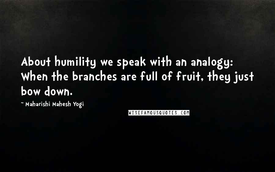 Maharishi Mahesh Yogi Quotes: About humility we speak with an analogy: When the branches are full of fruit, they just bow down.