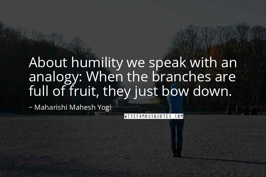 Maharishi Mahesh Yogi Quotes: About humility we speak with an analogy: When the branches are full of fruit, they just bow down.
