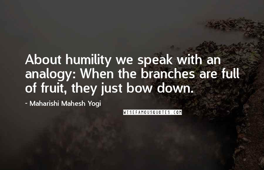 Maharishi Mahesh Yogi Quotes: About humility we speak with an analogy: When the branches are full of fruit, they just bow down.