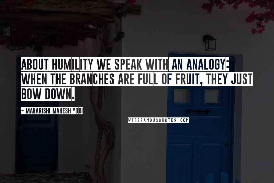 Maharishi Mahesh Yogi Quotes: About humility we speak with an analogy: When the branches are full of fruit, they just bow down.