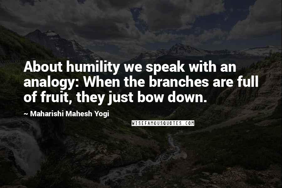 Maharishi Mahesh Yogi Quotes: About humility we speak with an analogy: When the branches are full of fruit, they just bow down.