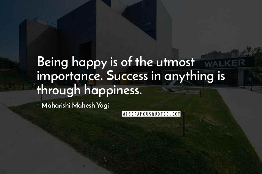 Maharishi Mahesh Yogi Quotes: Being happy is of the utmost importance. Success in anything is through happiness.