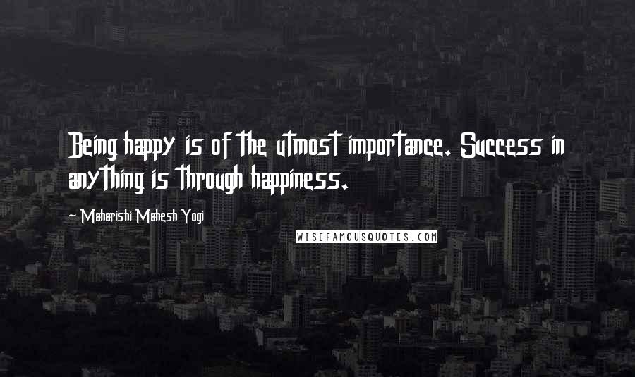 Maharishi Mahesh Yogi Quotes: Being happy is of the utmost importance. Success in anything is through happiness.