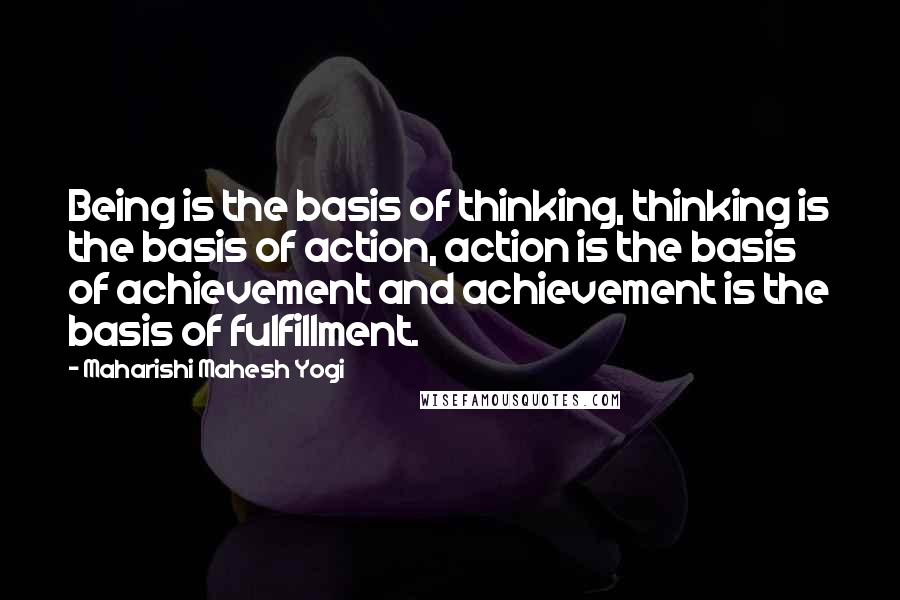 Maharishi Mahesh Yogi Quotes: Being is the basis of thinking, thinking is the basis of action, action is the basis of achievement and achievement is the basis of fulfillment.