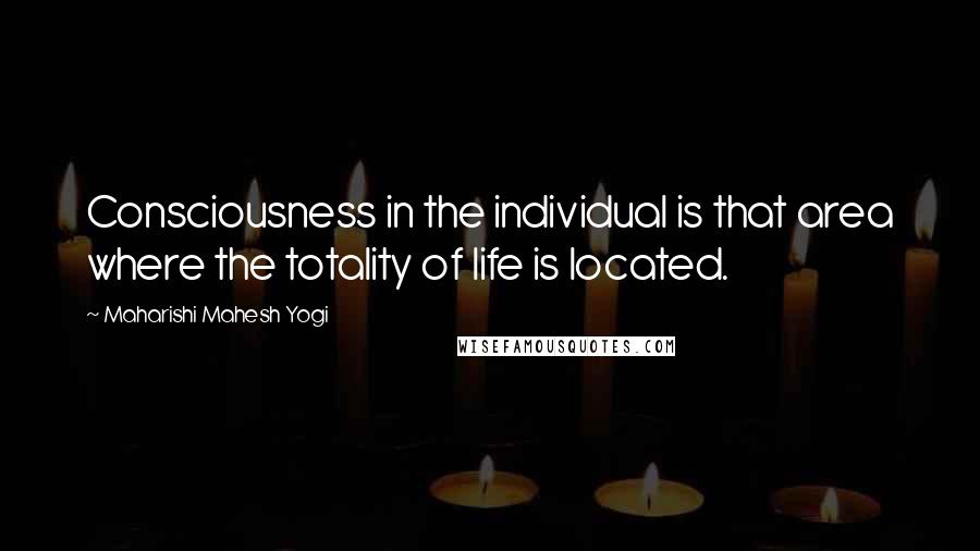 Maharishi Mahesh Yogi Quotes: Consciousness in the individual is that area where the totality of life is located.