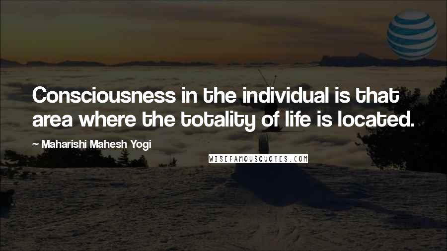 Maharishi Mahesh Yogi Quotes: Consciousness in the individual is that area where the totality of life is located.