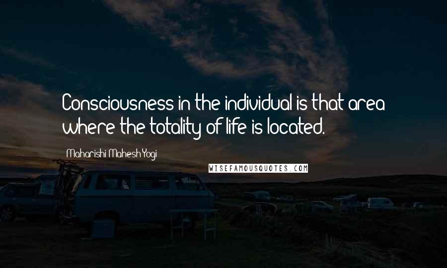 Maharishi Mahesh Yogi Quotes: Consciousness in the individual is that area where the totality of life is located.