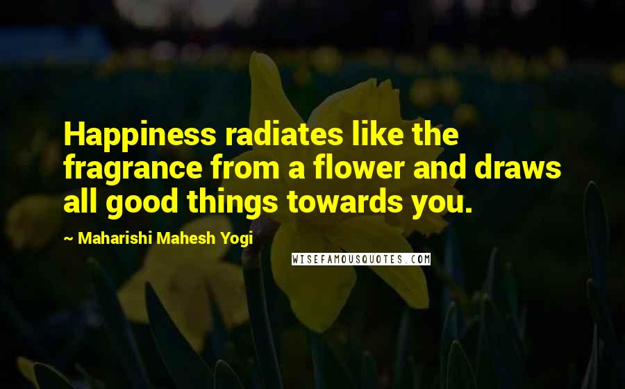 Maharishi Mahesh Yogi Quotes: Happiness radiates like the fragrance from a flower and draws all good things towards you.