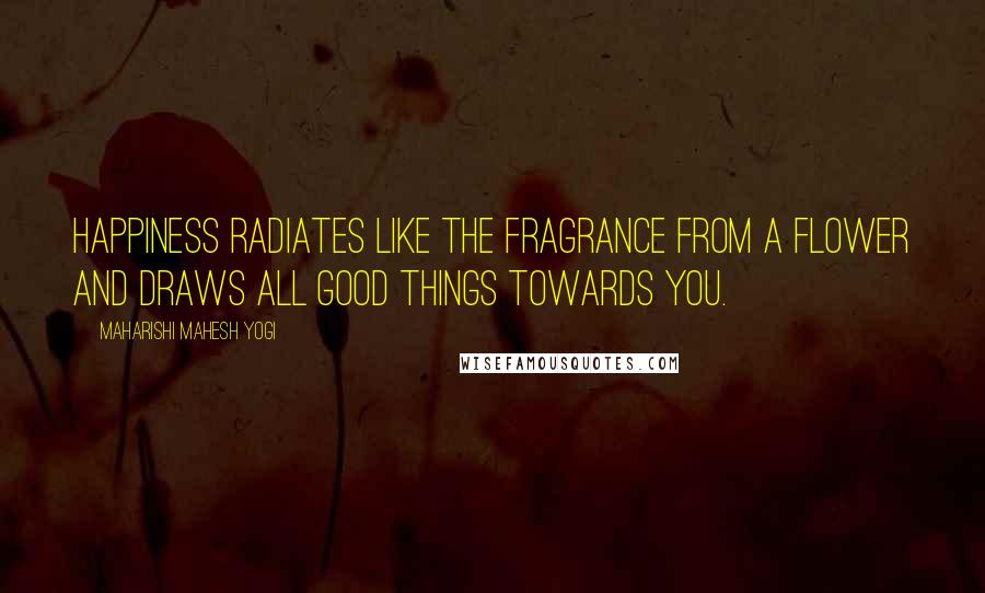 Maharishi Mahesh Yogi Quotes: Happiness radiates like the fragrance from a flower and draws all good things towards you.