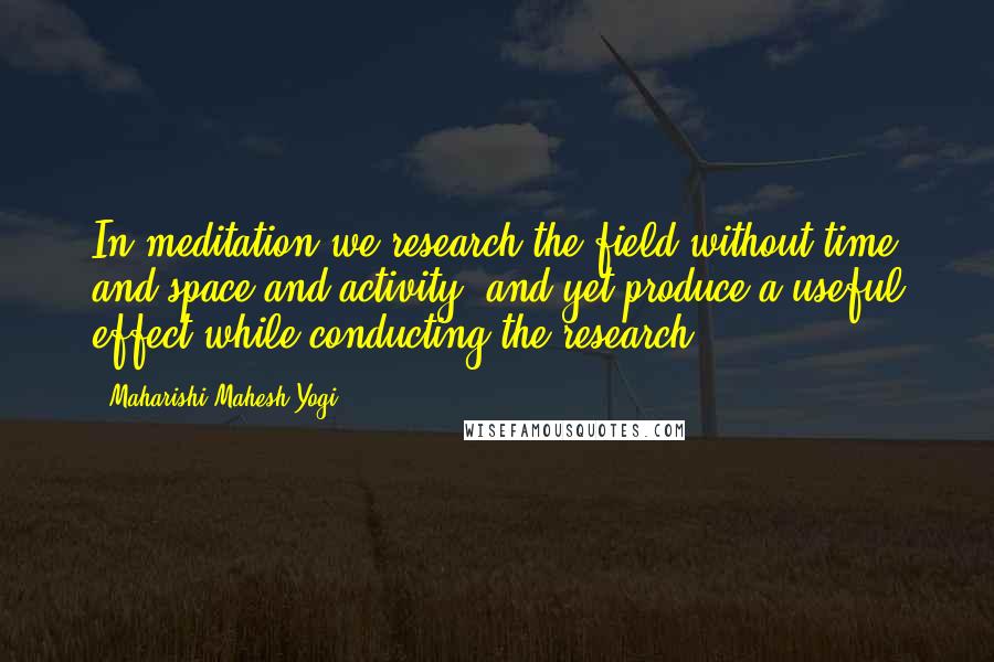 Maharishi Mahesh Yogi Quotes: In meditation we research the field without time and space and activity, and yet produce a useful effect while conducting the research.
